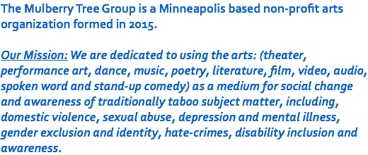 The Mulberry Tree Group is a Minneapolis based non-profit arts organization formed in 2015. Our Mission: We are dedicated to using the arts: (theater, performance art, dance, music, poetry, literature, film, video, audio, spoken word and stand-up comedy) as a medium for social change and awareness of traditionally taboo subject matter, including, domestic violence, sexual abuse, depression and mental illness, gender exclusion and identity, hate-crimes, disability inclusion and awareness.